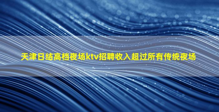 天津日结高档夜场ktv招聘收入超过所有传统夜场